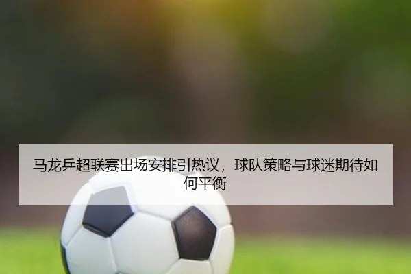 马龙乒超联赛出场安排引热议，球队策略与球迷期待如何平衡